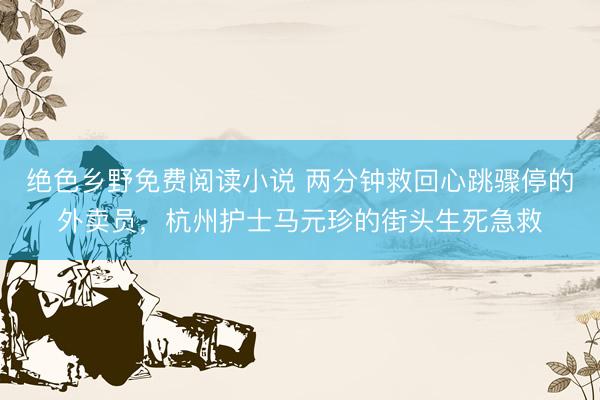 绝色乡野免费阅读小说 两分钟救回心跳骤停的外卖员，杭州护士马元珍的街头生死急救