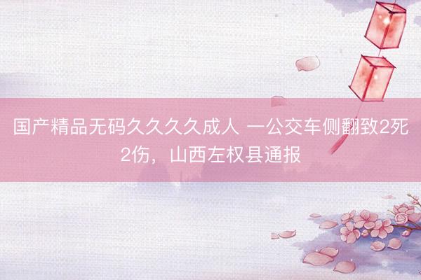 国产精品无码久久久久成人 一公交车侧翻致2死2伤，山西左权县通报