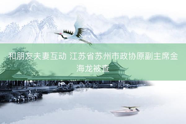 和朋友夫妻互动 江苏省苏州市政协原副主席金海龙被查