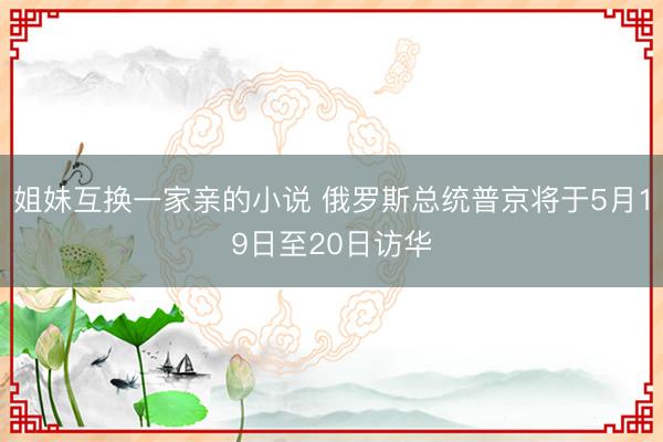 姐妹互换一家亲的小说 俄罗斯总统普京将于5月19日至20日访华