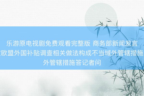 乐游原电视剧免费观看完整版 商务部新闻发言人就认定欧盟外国补贴调查相关做法构成不当域外管辖措施答记者问