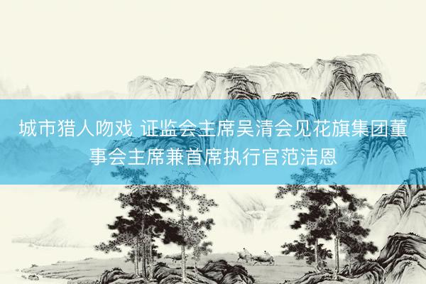 城市猎人吻戏 证监会主席吴清会见花旗集团董事会主席兼首席执行官范洁恩