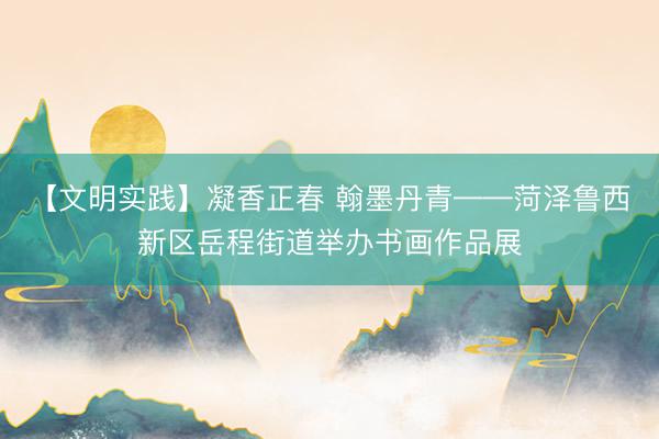 【文明实践】凝香正春 翰墨丹青——菏泽鲁西新区岳程街道举办书画作品展
