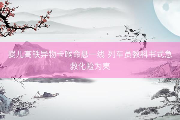 婴儿高铁异物卡喉命悬一线 列车员教科书式急救化险为夷
