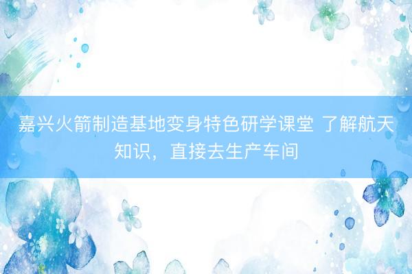嘉兴火箭制造基地变身特色研学课堂 了解航天知识，直接去生产车间