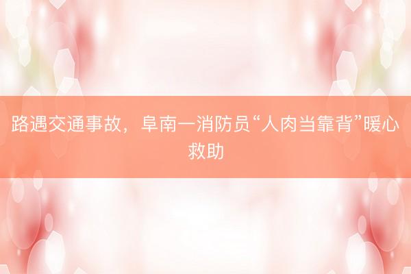 路遇交通事故，阜南一消防员“人肉当靠背”暖心救助