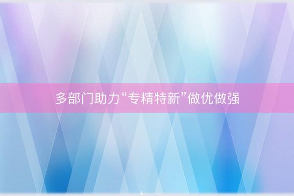 多部门助力“专精特新”做优做强