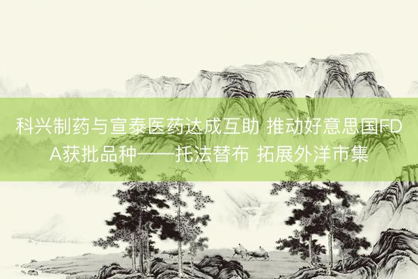 科兴制药与宣泰医药达成互助 推动好意思国FDA获批品种——托法替布 拓展外洋市集