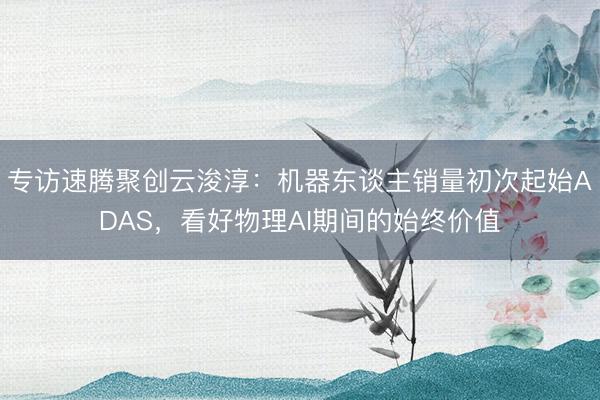 专访速腾聚创云浚淳：机器东谈主销量初次起始ADAS，看好物理AI期间的始终价值