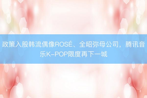 政策入股韩流偶像ROSÉ、全昭弥母公司,腾讯音乐K-POP限度再下一城