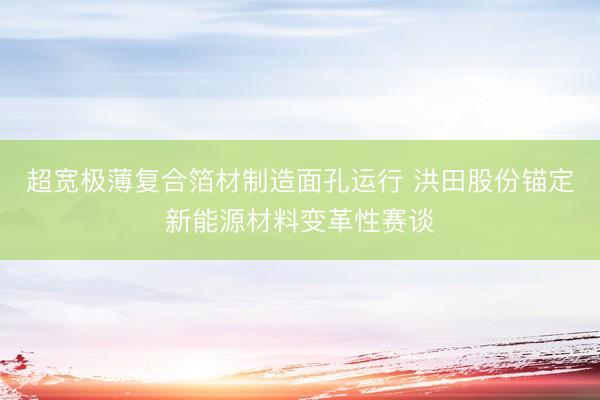超宽极薄复合箔材制造面孔运行 洪田股份锚定新能源材料变革性赛谈