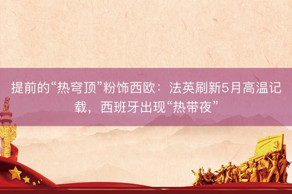 提前的“热穹顶”粉饰西欧：法英刷新5月高温记载，西班牙出现“热带夜”