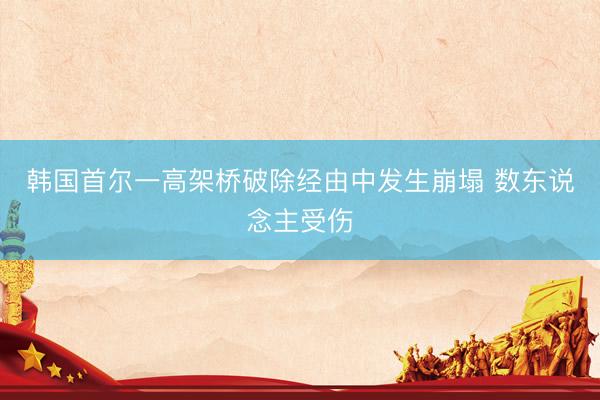 韩国首尔一高架桥破除经由中发生崩塌 数东说念主受伤