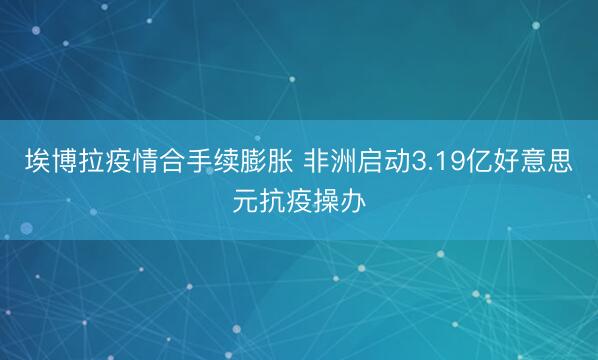 埃博拉疫情合手续膨胀 非洲启动3.19亿好意思元抗疫操办