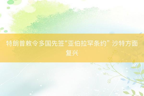 特朗普敕令多国先签“亚伯拉罕条约” 沙特方面复兴
