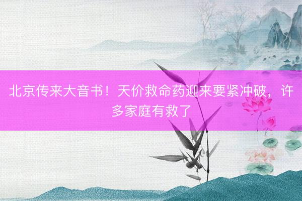 北京传来大音书！天价救命药迎来要紧冲破，许多家庭有救了
