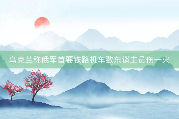 乌克兰称俄军首要铁路机车致东谈主员伤一火