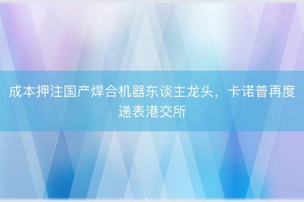 成本押注国产焊合机器东谈主龙头，卡诺普再度递表港交所