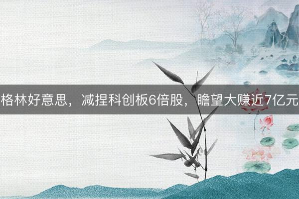 格林好意思，减捏科创板6倍股，瞻望大赚近7亿元
