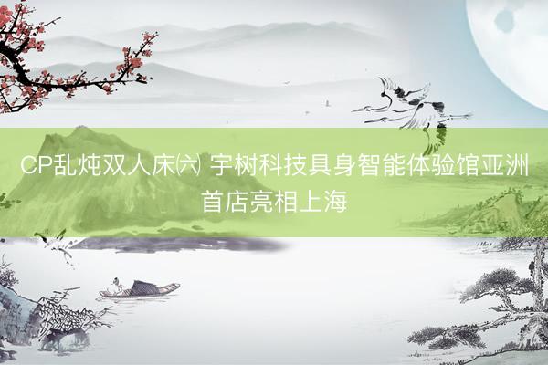 CP乱炖双人床㈥ 宇树科技具身智能体验馆亚洲首店亮相上海