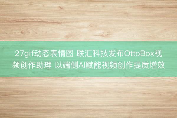 27gif动态表情图 联汇科技发布OttoBox视频创作助理 以端侧AI赋能视频创作提质增效
