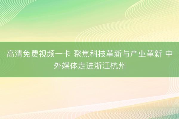 高清免费视频一卡 聚焦科技革新与产业革新 中外媒体走进浙江杭州