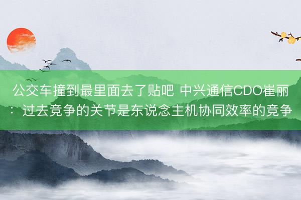 公交车撞到最里面去了贴吧 中兴通信CDO崔丽：过去竞争的关节是东说念主机协同效率的竞争