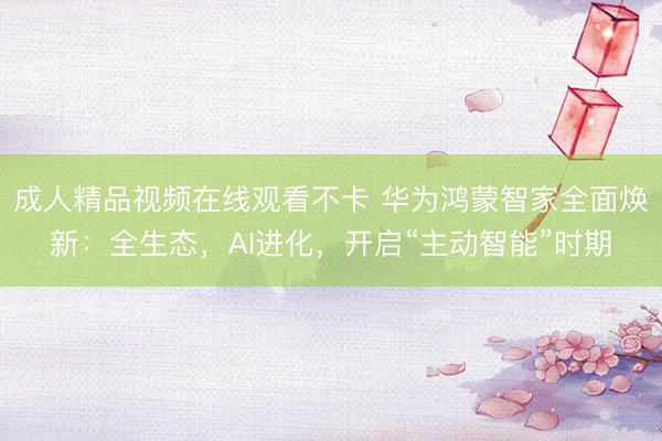 成人精品视频在线观看不卡 华为鸿蒙智家全面焕新：全生态，AI进化，开启“主动智能”时期
