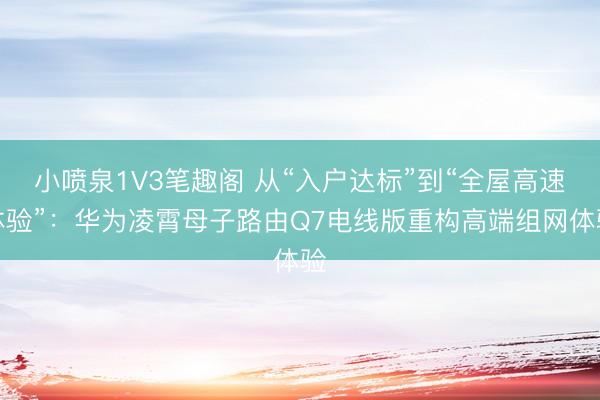 小喷泉1V3笔趣阁 从“入户达标”到“全屋高速体验”：华为凌霄母子路由Q7电线版重构高端组网体验
