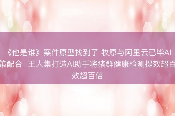 《他是谁》案件原型找到了 牧原与阿里云已毕AI政策配合  王人集打造AI助手将猪群健康检测提效超百倍