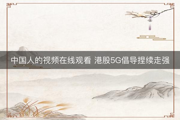 中国人的视频在线观看 港股5G倡导捏续走强