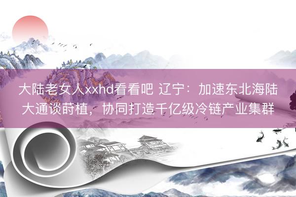 大陆老女人xxhd看看吧 辽宁：加速东北海陆大通谈莳植，协同打造千亿级冷链产业集群