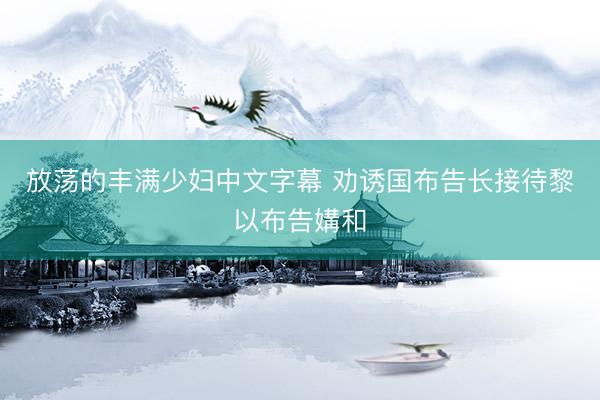 放荡的丰满少妇中文字幕 劝诱国布告长接待黎以布告媾和
