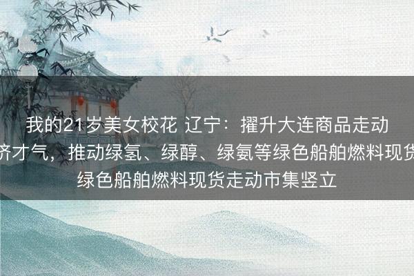 我的21岁美女校花 辽宁：擢升大连商品走动所服求实体经济才气，推动绿氢、绿醇、绿氨等绿色船舶燃料现货走动市集竖立
