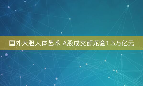 国外大胆人体艺术 A股成交额龙套1.5万亿元