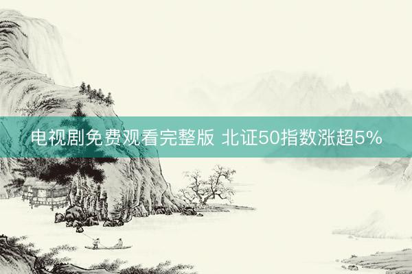电视剧免费观看完整版 北证50指数涨超5%