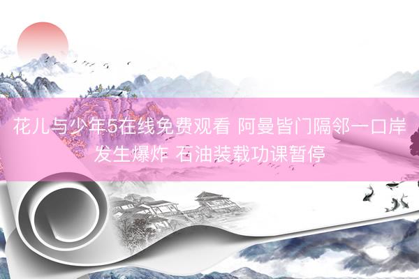 花儿与少年5在线免费观看 阿曼皆门隔邻一口岸发生爆炸 石油装载功课暂停
