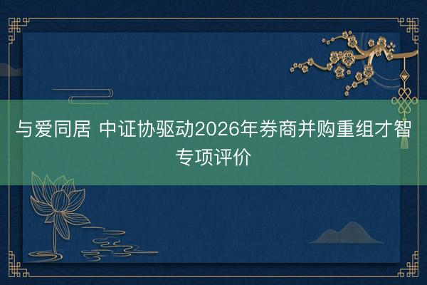 与爱同居 中证协驱动2026年券商并购重组才智专项评价