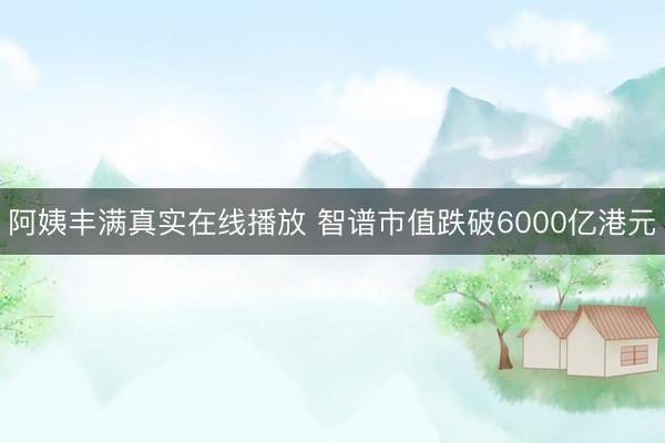 阿姨丰满真实在线播放 智谱市值跌破6000亿港元