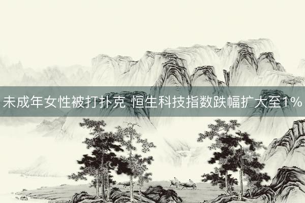 未成年女性被打扑克 恒生科技指数跌幅扩大至1%