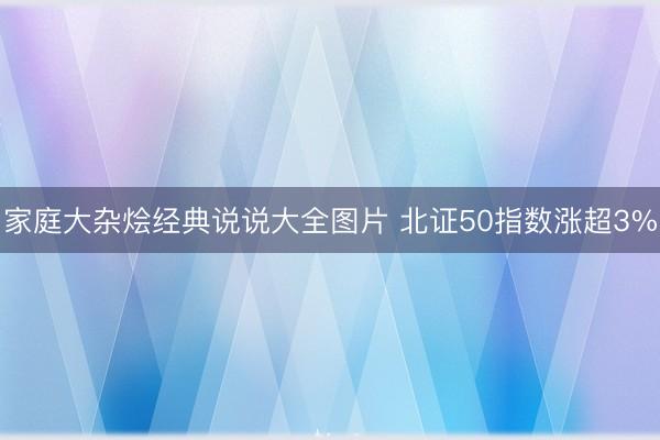 家庭大杂烩经典说说大全图片 北证50指数涨超3%