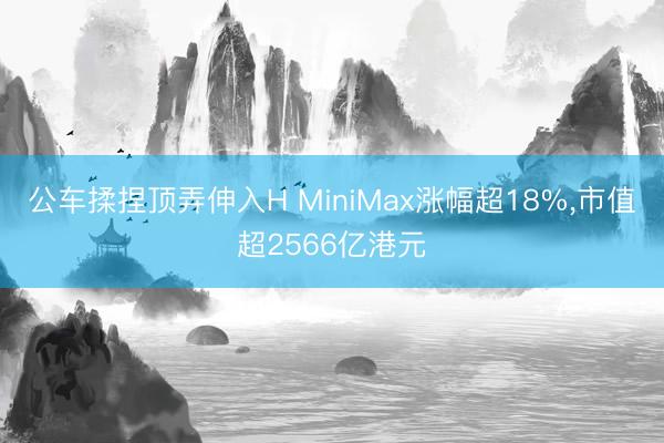 公车揉捏顶弄伸入H MiniMax涨幅超18%，市值超2566亿港元