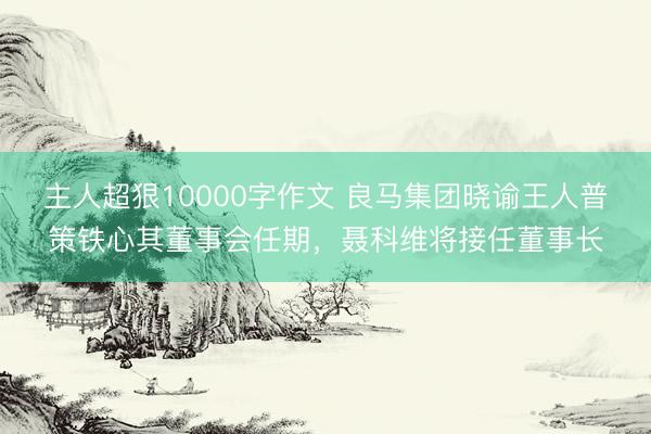 主人超狠10000字作文 良马集团晓谕王人普策铁心其董事会任期，聂科维将接任董事长