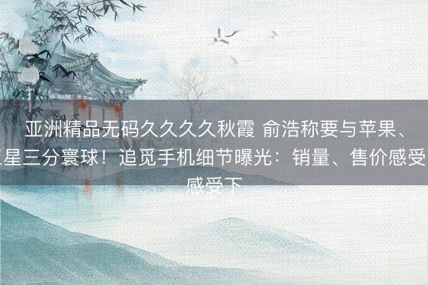 亚洲精品无码久久久久秋霞 俞浩称要与苹果、三星三分寰球！追觅手机细节曝光：销量、售价感受下