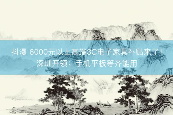 抖漫 6000元以上高端3C电子家具补贴来了！深圳开领：手机平板等齐能用