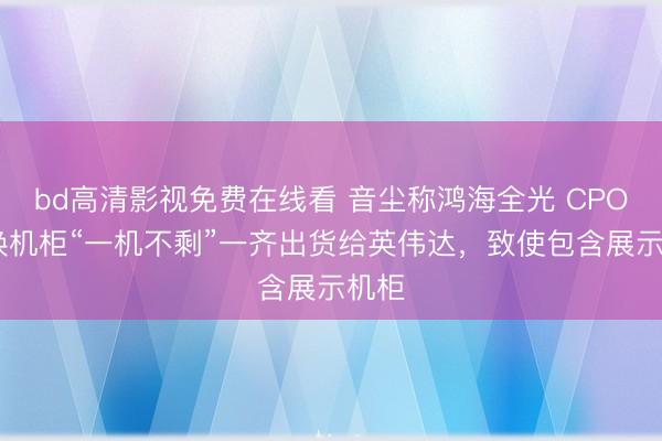 bd高清影视免费在线看 音尘称鸿海全光 CPO 交换机柜“一机不剩”一齐出货给英伟达，致使包含展示机柜
