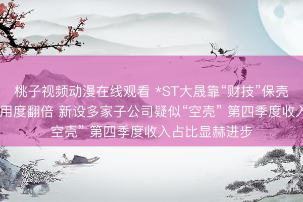 桃子视频动漫在线观看 *ST大晟靠“财技”保壳？2025年审计用度翻倍 新设多家子公司疑似“空壳” 第四季度收入占比显赫进步