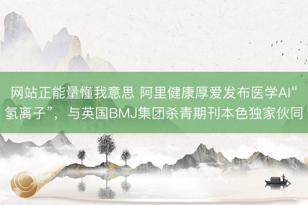 网站正能量懂我意思 阿里健康厚爱发布医学AI“氢离子”，与英国BMJ集团杀青期刊本色独家伙同