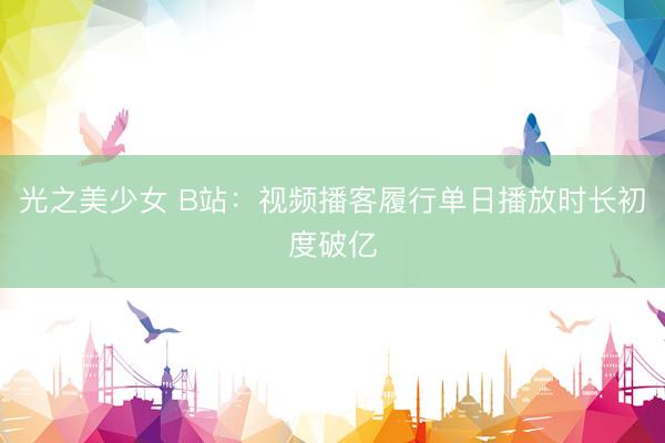 光之美少女 B站：视频播客履行单日播放时长初度破亿