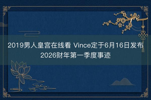 2019男人皇宫在线看 Vince定于6月16日发布2026财年第一季度事迹